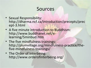 Sources
• Sexual Responsibility:
http://dharma.ncf.ca/introduction/precepts/prec
ept-3.html
• A five minute introduction to Buddhism:
http://www.buddhanet.net/e-
learning/5minbud.htm
• The five mindfulness trainings:
http://plumvillage.org/mindfulness-practice/the-
five-mindfulness-trainings/
• The Order of Interbeing:
http://www.orderofinterbeing.org/
 