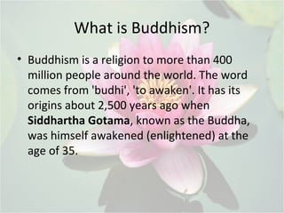 What is Buddhism?
• Buddhism is a religion to more than 400
million people around the world. The word
comes from 'budhi', 'to awaken'. It has its
origins about 2,500 years ago when
Siddhartha Gotama, known as the Buddha,
was himself awakened (enlightened) at the
age of 35.
 