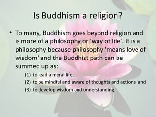 Is Buddhism a religion?
• To many, Buddhism goes beyond religion and
is more of a philosophy or 'way of life'. It is a
philosophy because philosophy 'means love of
wisdom' and the Buddhist path can be
summed up as:
(1) to lead a moral life,
(2) to be mindful and aware of thoughts and actions, and
(3) to develop wisdom and understanding.
 