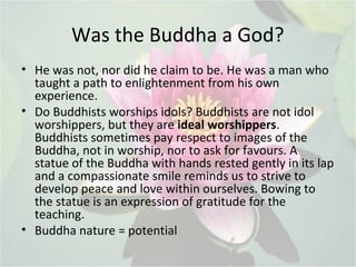 Was the Buddha a God?
• He was not, nor did he claim to be. He was a man who
taught a path to enlightenment from his own
e...