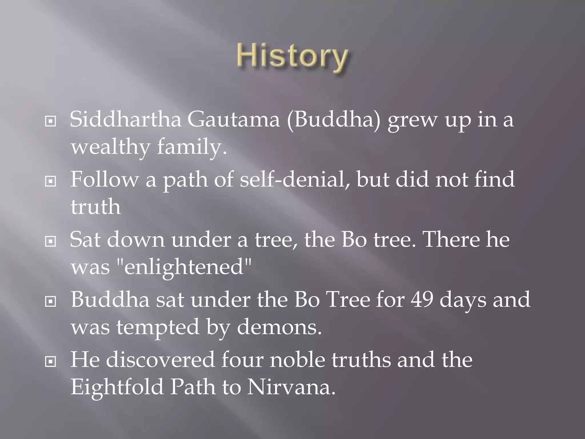  Siddhartha Gautama (Buddha) grew up in a
wealthy family.
 Follow a path of self-denial, but did not find
truth
 Sat down under a tree, the Bo tree. There he
was "enlightened"
 Buddha sat under the Bo Tree for 49 days and
was tempted by demons.
 He discovered four noble truths and the
Eightfold Path to Nirvana.
 