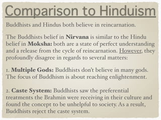 Comparison to Hinduism
Buddhists and Hindus both believe in reincarnation.
The Buddhists belief in Nirvana is similar to the Hindu
belief in Moksha: both are a state of perfect understanding
and a release from the cycle of reincarnation. However, they
profoundly disagree in regards to several matters:
1. Multiple Gods: Buddhists don’t believe in many gods.
The focus of Buddhism is about reaching enlightenment. 
 
2. Caste System: Buddhists saw the preferential
treatments the Brahmin were receiving in their culture and
found the concept to be unhelpful to society. As a result,
Buddhists reject the caste system.
 