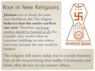 Rise in New Religions
Jainism rose at about the same
time Buddhism did. The religion
believes that the entire earth is
one soul. Therefore, no living
entities should be harmed at all. For
example, they would refuse to
construct buildings on sites where
ants exist, because the ants would be
harmed.
The religion still exists today, but is a small minority.
Part of the reason being that unlike Christianity and
Islam, they do not try to convert others.
 