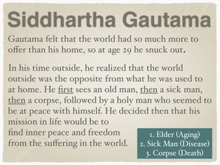 Siddhartha Gautama
Gautama felt that the world had so much more to
oﬀer than his home, so at age 29 he snuck out.
In his time outside, he realized that the world
outside was the opposite from what he was used to
at home. He ﬁrst sees an old man, then a sick man,
then a corpse, followed by a holy man who seemed to
be at peace with himself. He decided then that his
mission in life would be to
ﬁnd inner peace and freedom
from the suﬀering in the world.
1. Elder (Aging) 
2. Sick Man (Disease)
3. Corpse (Death)
 