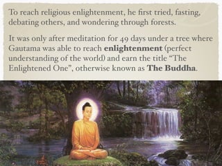 To reach religious enlightenment, he ﬁrst tried, fasting,
debating others, and wondering through forests.
It was only after meditation for 49 days under a tree where
Gautama was able to reach enlightenment (perfect
understanding of the world) and earn the title “The
Enlightened One”, otherwise known as The Buddha.
 
