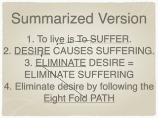 Summarized Version
1. To live is To SUFFER.
2. DESIRE CAUSES SUFFERING.
3. ELIMINATE DESIRE =
ELIMINATE SUFFERING
4. Eliminate desire by following the
Eight Fold PATH
 