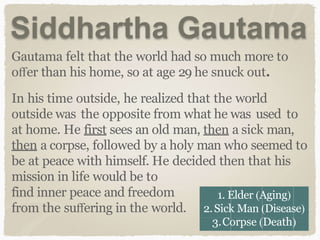 Siddhartha Gautama
Gautama felt that the world had so much more to
oﬀer than his home, so at age 29 he snuck out.
In his time outside, he realized that the world
outside was the opposite from what he was used to
at home. He first sees an old man, then a sick man,
then a corpse, followed by a holy man who seemed to
be at peace with himself. He decided then that his
mission in life would be to
find inner peace and freedom
from the suﬀering in the world.
1. Elder (Aging)
2.Sick Man (Disease)
3.Corpse (Death)
 