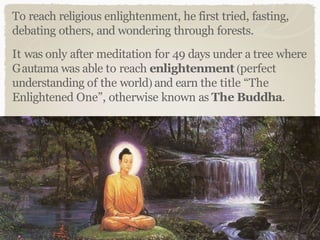 To reach religious enlightenment, he first tried, fasting,
debating others, and wondering through forests.
It was only after meditation for 49 days under a tree where
Gautama was able to reach enlightenment (perfect
understanding of the world) and earn the title “The
Enlightened One”, otherwise known as The Buddha.
 
