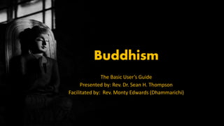 Buddhism
The Basic User’s Guide
Presented by: Rev. Dr. Sean H. Thompson
Facilitated by: Rev. Monty Edwards (Dhammarichi)
 