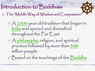 Introduction to Buddhism
1. The “Middle Way of Wisdom and Compassion”
A 2500 year old tradition that began in
India and spread and diversified
throughout the Far East
A philosophy, religion, and spiritual
practice followed by more than 300
million people
Based on the teachings of the Buddha
 