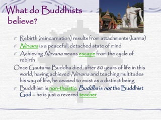 What do Buddhists
believe?
Rebirth (reincarnation) results from attachments (karma)
Nirvana is a peaceful, detached state of mind
Achieving Nirvana means escape from the cycle of
rebirth
Once Gautama Buddha died, after 80 years of life in this
world, having achieved Nirvana and teaching multitudes
his way of life, he ceased to exist as a distinct being
Buddhism is non-theistic: Buddha is not the Buddhist
God – he is just a revered teacher
 