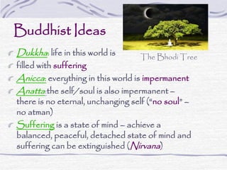 Buddhist Ideas
Dukkha: life in this world is
filled with suffering
Anicca: everything in this world is impermanent
Anatta:the self/soul is also impermanent –
there is no eternal, unchanging self (“no soul” –
no atman)
Suffering is a state of mind – achieve a
balanced, peaceful, detached state of mind and
suffering can be extinguished (Nirvana)
The Bhodi Tree
 