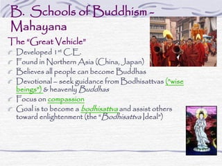 B. Schools of Buddhism -
Mahayana
The “Great Vehicle”
Developed 1st C.E.
Found in Northern Asia (China, Japan)
Believes all people can become Buddhas
Devotional – seek guidance from Bodhisattvas (”wise
beings”) & heavenly Buddhas
Focus on compassion
Goal is to become a bodhisattva and assist others
toward enlightenment (the “Bodhisattva Ideal”)
 