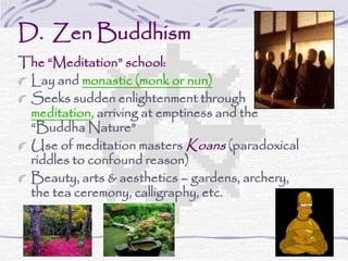 D. Zen Buddhism
The “Meditation” school:
Lay and monastic (monk or nun)
Seeks sudden enlightenment through
meditation, arriving at emptiness and the
“Buddha Nature”
Use of meditation masters Koans (paradoxical
riddles to confound reason)
Beauty, arts & aesthetics – gardens, archery,
the tea ceremony, calligraphy, etc.
 