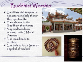 Buddhist Worship
 Buddhists visit temples or
monasteries to help them in
their spiritual life
 Have shrines to the
Buddha in their homes
 May meditate, burn
incense, recite 5 Moral
Precepts
 Use mala beads to
meditate
 Use bells to focus (seen as
a symbol of wisdom)
 