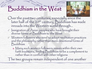 Buddhism in the West
Over the past two centuries, especially since the
later half of the 20th century, Buddhism has made
inroads into the Western world through…
Immigration of Asian peoples who have brought their
diverse forms of Buddhism to the West
Western followers who tend to adopt meditation practices
and the philosophy rather than more devotional forms of
Buddhism
Many such western followers remain within their own
faith traditions, finding Buddhism to be a complement to
rather than in conflict with other religions
The two groups remain independent of one another
 