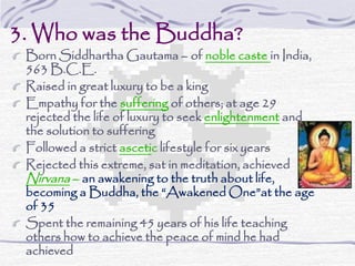 3. Who was the Buddha?
Born Siddhartha Gautama – of noble caste in India,
563 B.C.E.
Raised in great luxury to be a king
Empathy for the suffering of others; at age 29
rejected the life of luxury to seek enlightenment and
the solution to suffering
Followed a strict ascetic lifestyle for six years
Rejected this extreme, sat in meditation, achieved
Nirvana – an awakening to the truth about life,
becoming a Buddha, the “Awakened One”at the age
of 35
Spent the remaining 45 years of his life teaching
others how to achieve the peace of mind he had
achieved
 