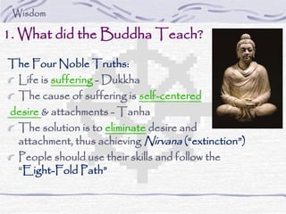 The Four Noble Truths:
Life is suffering - Dukkha
The cause of suffering is self-centered
desire & attachments - Tanha
The solution is to eliminate desire and
attachment, thus achieving Nirvana (“extinction”)
People should use their skills and follow the
“Eight-Fold Path”
1. What did the Buddha Teach?
Wisdom
 