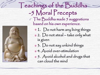 Teachings of the Buddha
-5 Moral Precepts
The Buddha made 5 suggestions
based on his own experience.
1. Do not harm any living things
2. Do not steal – take only what
is given
3. Do not say unkind things
4. Avoid over-stimulation
5. Avoid alcohol and drugs that
can cloud the mind
 