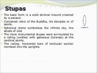 StupasStupas
The basic form is a solid domical mound crowned
by a parasol.
Contained relics of the Buddha, his disciples or of
saints.
Spherical dome symbolises the infinite sky, the
abode of God
The more monumental stupas were surrounded by
a railing (vedika) with gateways (toranas) at the
cardinal points.
The railing- horizontal bars of lenticular section
mortised into the uprights.
 