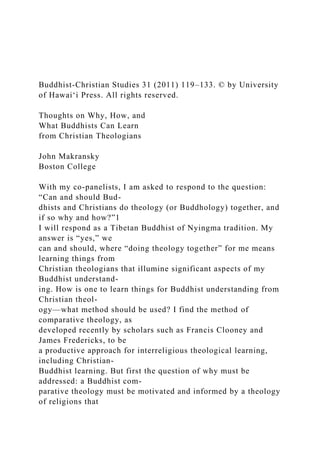 Buddhist-Christian Studies 31 (2011) 119–133. © by University
of Hawai‘i Press. All rights reserved.
Thoughts on Why, How, and
What Buddhists Can Learn
from Christian Theologians
John Makransky
Boston College
With my co-panelists, I am asked to respond to the question:
“Can and should Bud-
dhists and Christians do theology (or Buddhology) together, and
if so why and how?”1
I will respond as a Tibetan Buddhist of Nyingma tradition. My
answer is “yes,” we
can and should, where “doing theology together” for me means
learning things from
Christian theologians that illumine significant aspects of my
Buddhist understand-
ing. How is one to learn things for Buddhist understanding from
Christian theol-
ogy—what method should be used? I find the method of
comparative theology, as
developed recently by scholars such as Francis Clooney and
James Fredericks, to be
a productive approach for interreligious theological learning,
including Christian-
Buddhist learning. But first the question of why must be
addressed: a Buddhist com-
parative theology must be motivated and informed by a theology
of religions that
 