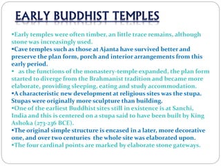 Early temples were often timber, an little trace remains, although
stone was increasingly used.
Cave temples such as those at Ajanta have survived better and
preserve the plan form, porch and interior arrangements from this
early period.
 as the functions of the monastery-temple expanded, the plan form
started to diverge from the Brahmanist tradition and became more
elaborate, providing sleeping, eating and study accommodation.
A characteristic new development at religious sites was the stupa.
Stupas were originally more sculpture than building.
One of the earliest Buddhist sites still in existence is at Sanchi,
India and this is centered on a stupa said to have been built by King
Ashoka (273-236 BCE).
The original simple structure is encased in a later, more decorative
one, and over two centuries the whole site was elaborated upon.
The four cardinal points are marked by elaborate stone gateways.
 