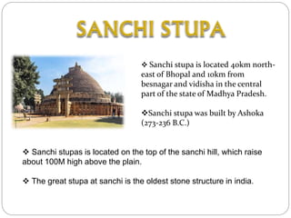  Sanchi stupa is located 40km north-
east of Bhopal and 10km from
besnagar and vidisha in the central
part of the state of Madhya Pradesh.
Sanchi stupa was built by Ashoka
(273-236 B.C.)
 Sanchi stupas is located on the top of the sanchi hill, which raise
about 100M high above the plain.
 The great stupa at sanchi is the oldest stone structure in india.
 