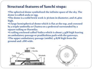 The spherical dome symbolized the infinite space of the sky. The
dome is called anda or egg.
The dome is a solid brick work is 36.60m in diameter, and 16.46m
high.
A large hemispherical dome which is flat at the top, and crowned
by a triple umbrella or Chattra on a pedestral surrounded by a
square railing or Harmika.
A railing enclosed called Vedica which is about 3.35M high leaving
an ambulatory passage or pradikshina path with the gateways.
The upper ambulatory passage (midhi) 4.87M high from the
ground and 1.8M wide.
Structural features of Sanchi stupa:
 
