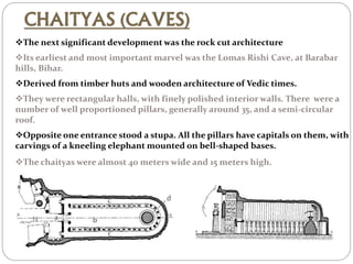 CHAITYAS (CAVES)
The next significant development was the rock cut architecture
Its earliest and most important marvel was the Lomas Rishi Cave, at Barabar
hills, Bihar.
Derived from timber huts and wooden architecture of Vedic times.
They were rectangular halls, with finely polished interior walls. There were a
number of well proportioned pillars, generally around 35, and a semi-circular
roof.
Opposite one entrance stood a stupa. All the pillars have capitals on them, with
carvings of a kneeling elephant mounted on bell-shaped bases.
The chaityas were almost 40 meters wide and 15 meters high.
 