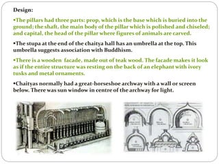 Design:
The pillars had three parts: prop, which is the base which is buried into the
ground; the shaft, the main body of the pillar which is polished and chiseled;
and capital, the head of the pillar where figures of animals are carved.
The stupa at the end of the chaitya hall has an umbrella at the top. This
umbrella suggests association with Buddhism.
There is a wooden facade, made out of teak wood. The facade makes it look
as if the entire structure was resting on the back of an elephant with ivory
tusks and metal ornaments.
Chaityas normally had a great-horseshoe archway with a wall or screen
below. There was sun window in centre of the archway for light.
 