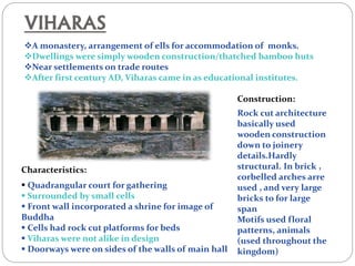VIHARAS
A monastery, arrangement of ells for accommodation of monks.
Dwellings were simply wooden construction/thatched bamboo huts
Near settlements on trade routes
After first century AD, Viharas came in as educational institutes.
Characteristics:
 Quadrangular court for gathering
 Surrounded by small cells
 Front wall incorporated a shrine for image of
Buddha
 Cells had rock cut platforms for beds
 Viharas were not alike in design
 Doorways were on sides of the walls of main hall
Construction:
Rock cut architecture
basically used
wooden construction
down to joinery
details.Hardly
structural. In brick ,
corbelled arches arre
used , and very large
bricks to for large
span
Motifs used floral
patterns, animals
(used throughout the
kingdom)
 