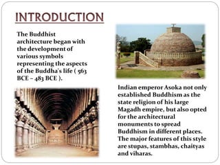 The Buddhist
architecture began with
the development of
various symbols
representing the aspects
of the Buddha's life ( 563
BCE – 483 BCE ).
Indian emperor Asoka not only
established Buddhism as the
state religion of his large
Magadh empire, but also opted
for the architectural
monuments to spread
Buddhism in different places.
The major features of this style
are stupas, stambhas, chaityas
and viharas.
 