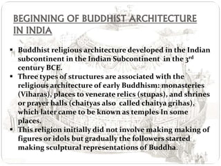 BEGINNING OF BUDDHIST ARCHITECTURE
IN INDIA
 Buddhist religious architecture developed in the Indian
subcontinent in the Indian Subcontinent in the 3rd
century BCE.
 Three types of structures are associated with the
religious architecture of early Buddhism: monasteries
(Viharas), places to venerate relics (stupas), and shrines
or prayer halls (chaityas also called chaitya grihas),
which later came to be known as temples In some
places.
 This religion initially did not involve making making of
figures or idols but gradually the followers started
making sculptural representations of Buddha.
 