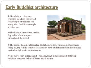 Early Buddhist architecture
 Buddhist architecture
emerged slowly in the period
following the Buddha's life
along with the Hindu temple
architecture.
The basic plan survives to this
day in Buddhist temples
throughout the world.
The profile became elaborated and characteristic mountain shape seen
today in ,any Hindu temples was used in early Buddhist sites and continued
in similar fashion in some cultures.
In others, such as Japan and Thailand, local influences and differing
religious practices led to different architecture.
 