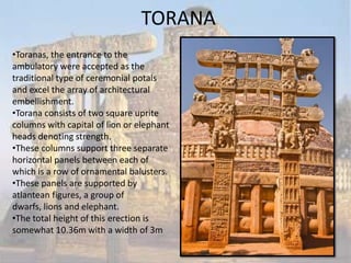 TORANA
•Toranas, the entrance to the
ambulatory were accepted as the
traditional type of ceremonial potals
and excel the array of architectural
embellishment.
•Torana consists of two square uprite
columns with capital of lion or elephant
heads denoting strength.
•These columns support three separate
horizontal panels between each of
which is a row of ornamental balusters.
•These panels are supported by
atlantean figures, a group of
dwarfs, lions and elephant.
•The total height of this erection is
somewhat 10.36m with a width of 3m
 