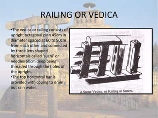 RAILING OR VEDICA
•The vedica or railing consists of
upright octagonal plan 45cm in
diameter spaced at 60 to 90cm
from each other and connected
by three lens shaped
horizontals called ‘suchi’ or
needles 60cm deep being
threaded through the holes of
the upright.
•The top horizontal bar is
provided with coping to drain
out rain water.
 