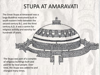 STUPA AT AMARAVATI
The Great Stupa at Amaravati was a
large Buddhist monument built in
south-eastern India between the
second century B.C. and the third
century A.D. It was a centre for
religious activity and worship for
hundreds of years.




The Stupa was part of a complex
of religious buildings built and
paid for by local people. Over
time, the Stupa was added to and
changed many times.
 
