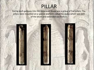 PILLAR
Facing each gateway into the Amaravati Stupa was a group of five pillars. The
 pillars were mounted on a special platform called the ayaka which was part
                   of the drum and extended out from it.
 