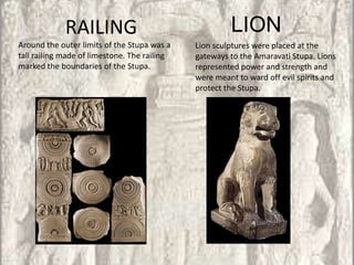 RAILING                                   LION
Around the outer limits of the Stupa was a    Lion sculptures were placed at the
tall railing made of limestone. The railing   gateways to the Amaravati Stupa. Lions
marked the boundaries of the Stupa.           represented power and strength and
                                              were meant to ward off evil spirits and
                                              protect the Stupa.
 