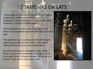 STAMBHAS OR LATS
•These pillars are common to all the styles of Indian
architecture. With the Buddhist they were
employed to bear inscriptions on their shafts, with
emblems or animals on their capital.

•Typical Buddhist column are of two type one is
based on persepolitian type and other graeco-roman
type.

•Persepolitian type is a octagonal with bell shaped
capital supporting animal sculpture. The shaft is
highly polished and has a vase-shaped base.

•Graeco-roman type is rectangular with shallow
flutes. They are tall and slender, the height nearly
six to eight times its lower diameter. At the top is a
capital usually with a fluted vase motif.
 