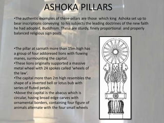 ASHOKA PILLARS
•The authentic examples of these pillars are those which king Ashoka set up to
bear inscriptions conveying to his subjects the leading doctrines of the new faith
he had adopted, Buddhism. These are sturdy, finely proportional and properly
balanced religious sign posts


•The pillar at sarnath more than 15m high has
a group of four addoresed lions with flowing
manes, surmounting the capital.
•These lions originally supported a massive
metal wheel with 24 spokes called ‘wheels of
the law’.
•The capital more than 2m high resembles the
shape of a inverted bell or lotus bub with
series of fluted petals.
•Above the capital is the abacus which is
circular, having broad edge carves with
ornamental borders, containing four figure of
animals alternate with the four small wheels
 