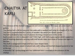 CHAITYA AT
 KARLI

The entrance of the chaitya is very grand and consists of three doorways set underneath a
gallery.
The chaitya hall is 38.5m long and 13m wide with a vaulted roof rising to a height of 13.7m.
The roof is supplemented by a series of wooden ribs which are closely spaced.
The hall is divided by two rows of columns forming a broad nave in the centre.
Each column is 1.22m in diameter and 7.32m high, with bell shapes capital which supports a
pair of kneeling elephants carrying male and female riders and those of horses and tigers in
the rear.
The shaft is octagonal in shape and has a vase-shapes base.
At the end is a stupa, caved in natural rock, with railing and inverted stepped pyramid or tee
at the top.
A beautiful ‘lat’ surmounting with four addorsed lions is erected at the entrance of the
chaitya.
 