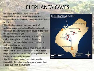 ELEPHANTA CAVES
•The cave temple of Shiva, located on
Elephanta Island in Bombay Harbor, was
excavated out of the rock sometime in the 6th
century.
•The Elephanta caves are a network of
sculpted caves located on Elephanta island.
•The island has two groups of caves in the rock
cut architectural style.
•The primary cave numbered as Cave 1 is a
rock cut temple and consists of a main
chamber, two lateral chambers, courtyards,
and subsidiary shrines.
•Inside, it contains a square linga shrine. The
interior of the cave is decorated with a dozen
large relief sculptures of the great god Shiva in
his fierce and kindly aspects.
•On the eastern part of the island, on the
Stupa Hill, there is a small group of caves that
house Buddhist monuments
 