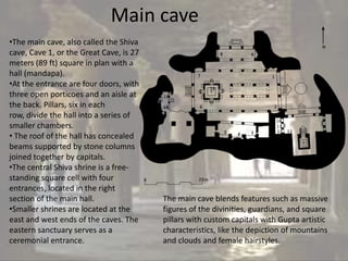 Main cave
•The main cave, also called the Shiva
cave, Cave 1, or the Great Cave, is 27
meters (89 ft) square in plan with a
hall (mandapa).
•At the entrance are four doors, with
three open porticoes and an aisle at
the back. Pillars, six in each
row, divide the hall into a series of
smaller chambers.
• The roof of the hall has concealed
beams supported by stone columns
joined together by capitals.
•The central Shiva shrine is a free-
standing square cell with four
entrances, located in the right
section of the main hall.                The main cave blends features such as massive
•Smaller shrines are located at the      figures of the divinities, guardians, and square
east and west ends of the caves. The     pillars with custom capitals with Gupta artistic
eastern sanctuary serves as a            characteristics, like the depiction of mountains
ceremonial entrance.                     and clouds and female hairstyles.
 