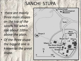 SANCHI STUPA
• there are mainly
  three main stupas
  on the top of the
  sanchi hill which
  rise about 100m
  above the plain.
• Of the three stupa
  the biggest one is
  known as the great
  stupa.
 