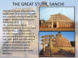 THE GREAT STUPA, SANCHI
•The 'Great Stupa' at Sanchi is the
oldest stone structure in India and
was originally commissioned by the
emperor Ashoka the Great in the
3rd century BCE.
•Its nucleus was a simple
hemispherical brick structure built
over the relics of the Buddha.
•It was crowned by the chatra, a
parasol-like structure symbolizing
high rank, which was intended to
honour and shelter the relics.
•It has four profusely carved
ornamental gateways and a
balustrade encircling the whole
structure.
 