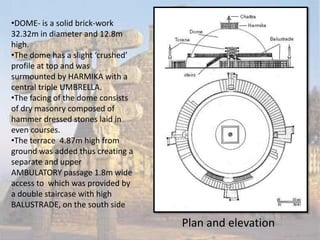 •DOME- is a solid brick-work
32.32m in diameter and 12.8m
high.
•The dome has a slight ‘crushed’
profile at top and was
surmounted by HARMIKA with a
central triple UMBRELLA.
•The facing of the dome consists
of dry masonry composed of
hammer dressed stones laid in
even courses.
•The terrace 4.87m high from
ground was added thus creating a
separate and upper
AMBULATORY passage 1.8m wide
access to which was provided by
a double staircase with high
BALUSTRADE, on the south side

                                   Plan and elevation
 