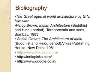 Bibliography
•The Great ages of world architecture by G.N.
Hiraskar
•Percy Brown, Indian Architecture (Buddhist
and Hindu period), Taraporevala and sons,
Bombay, 1983
• Satish Grover, The Architecture of India
(Buddhist and Hindu period),Vikas Publishing
House, New Delhi, 1981
• http://www.wikipedia.org/
• http://indiapicks.com/
• http://www.google.co.in/
 