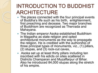 INTRODUCTION TO BUDDHIST
ARCHITECTURE
 The places connected with the four principal events
of Buddha’s life such as his birth, enlightenment,
first preaching and decease. Two major branches
of Buddhism are recognized as Thervada and
Mahayana.
 The Indian emperor Asoka established Buddhism
in Magadha as state religion and opted
architectural monuments as the way to propagate
the religion. He is credited with the authorship of
three principal types of monuments, viz., (1) pillars,
(2) stupas, and (3) rock-cut caves,
 Asoka set up at least thirty pillars including ten
inscribed with his edicts on sites scattered in
Districts Champaran and Muzaffarpur of Bihar.
Also he introduced 84,000 stupas along the stretch
of his empire.
 