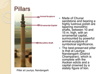 Pillars
 Made of Chunar
sandstone and bearing a
highly lustrous polish are
tapering monolithic
shafts, between 10 and
15 m. high, with an
ornamental capital,
surmounted by powerful
animal-sculpture of
symbolical significance.
 The best-preserved pillar
is that at Lauriya-
Nandangarh (District
Champaran), which is
complete with the
Asokan edicts and a
capital crowned by a
stately figure of lion.
Pillar at Lauriya, Nandangarh
 